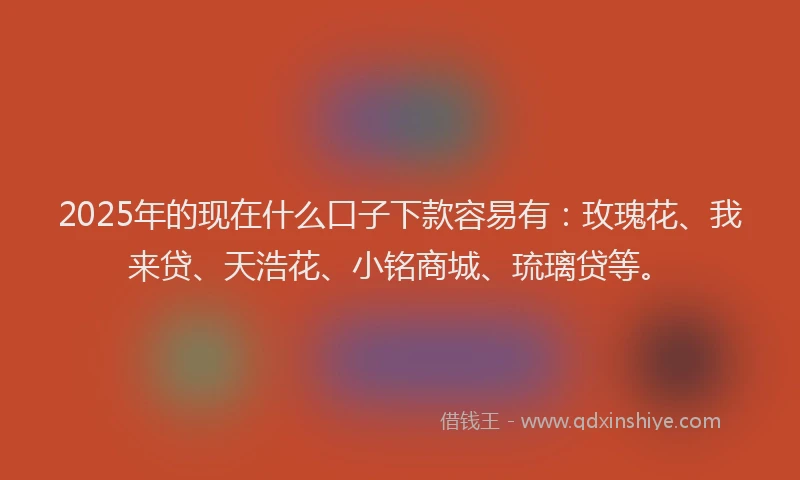 2025年的现在什么口子下款容易有：玫瑰花、我来贷、天浩花、小铭商城、琉璃贷等。