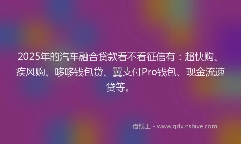 2025年的汽车融合贷款看不看征信有：超快购、疾风购、哆哆钱包贷、翼支付Pro钱包、现金流速贷等。
