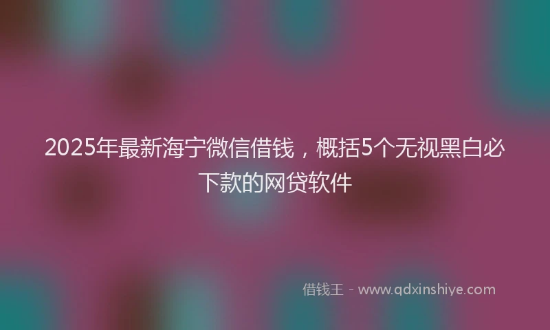 2025年最新海宁微信借钱，概括5个无视黑白必下款的网贷软件