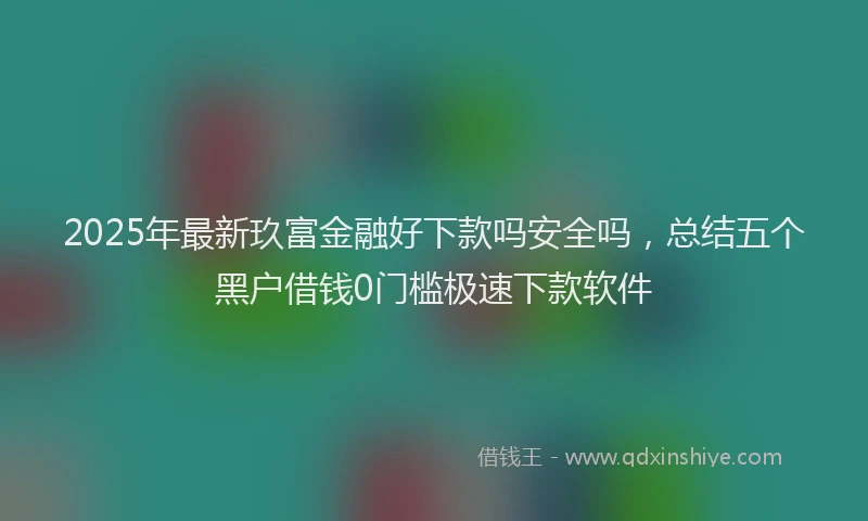2025年最新玖富金融好下款吗安全吗，总结五个黑户借钱0门槛极速下款软件