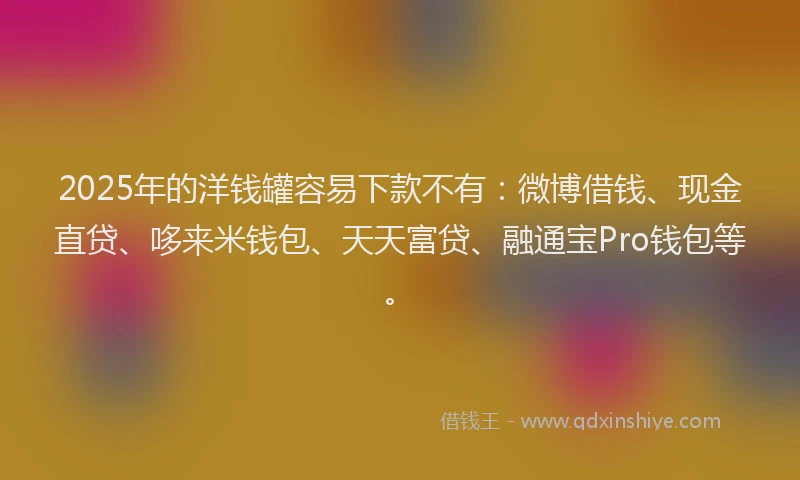 2025年的洋钱罐容易下款不有：微博借钱、现金直贷、哆来米钱包、天天富贷、融通宝Pro钱包等。