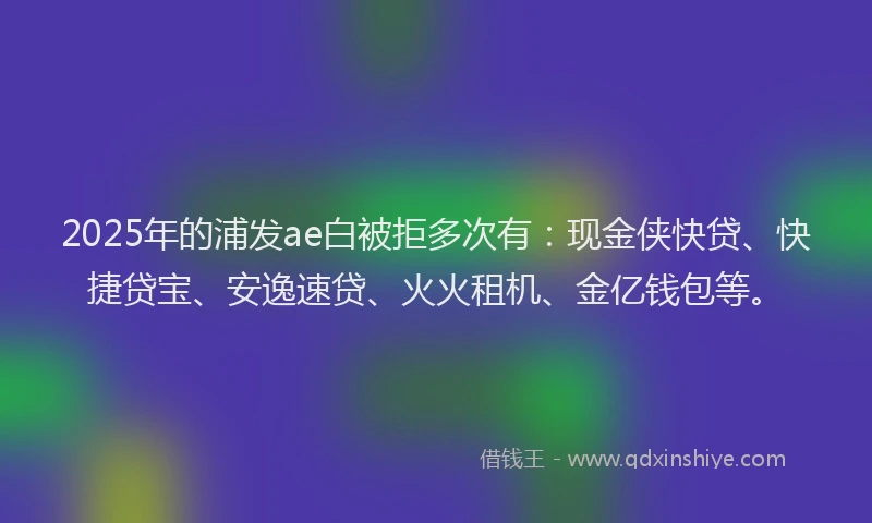 2025年的浦发ae白被拒多次有：现金侠快贷、快捷贷宝、安逸速贷、火火租机、金亿钱包等。