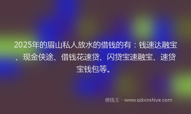 2025年的眉山私人放水的借钱的有：钱速达融宝、现金侠途、借钱花速贷、闪贷宝速融宝、速贷宝钱包等。