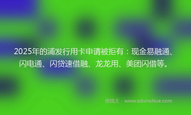 2025年的浦发行用卡申请被拒有：现金易融通、闪电通、闪贷速借融、龙龙用、美团闪借等。