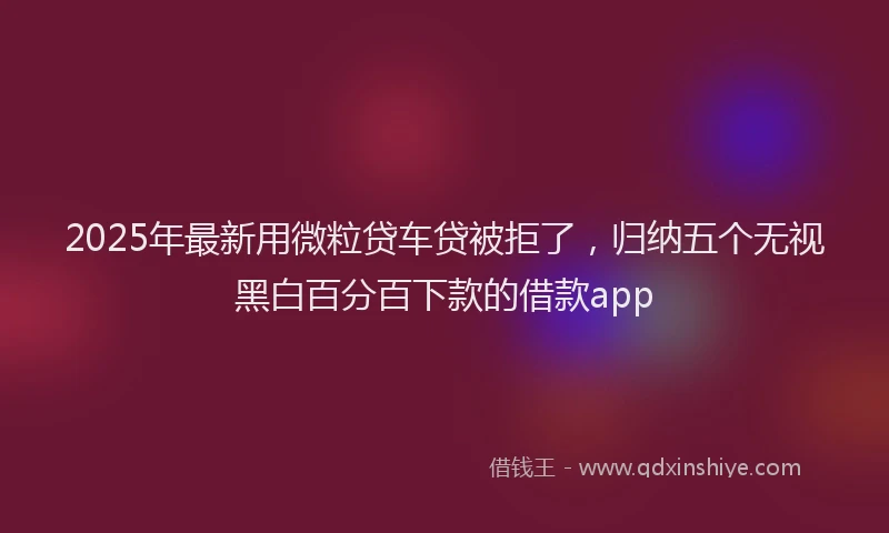 2025年最新用微粒贷车贷被拒了，归纳五个无视黑白百分百下款的借款app