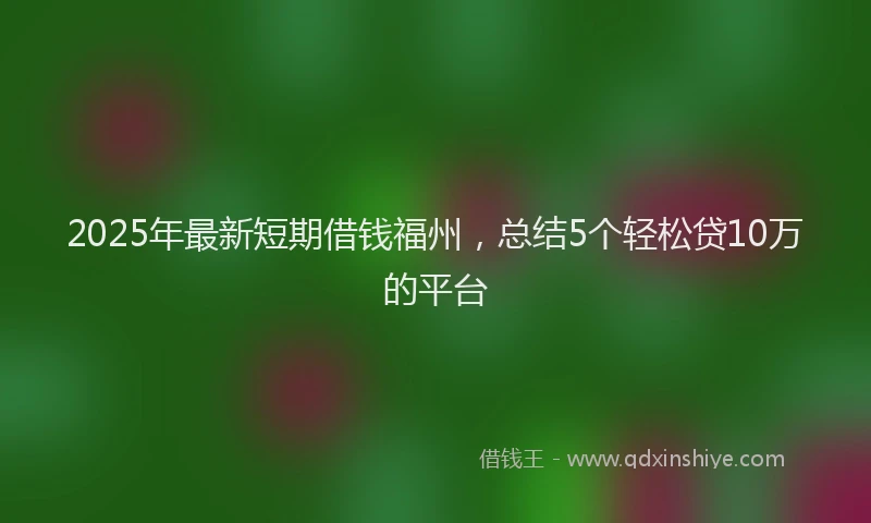 2025年最新短期借钱福州，总结5个轻松贷10万的平台