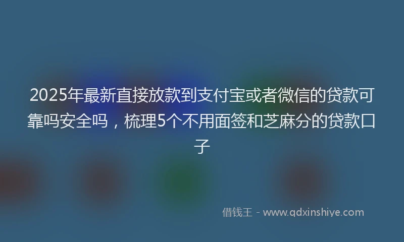 2025年最新直接放款到支付宝或者微信的贷款可靠吗安全吗，梳理5个不用面签和芝麻分的贷款口子
