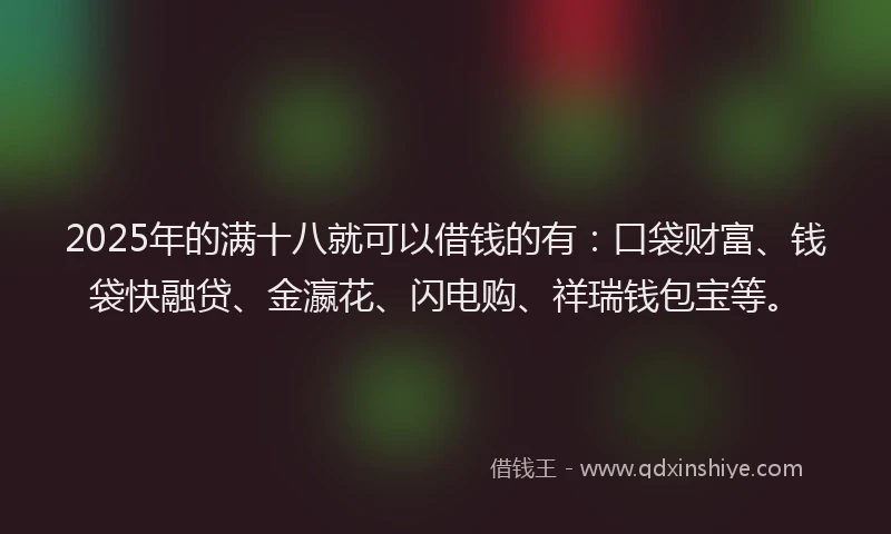2025年的满十八就可以借钱的有：口袋财富、钱袋快融贷、金瀛花、闪电购、祥瑞钱包宝等。