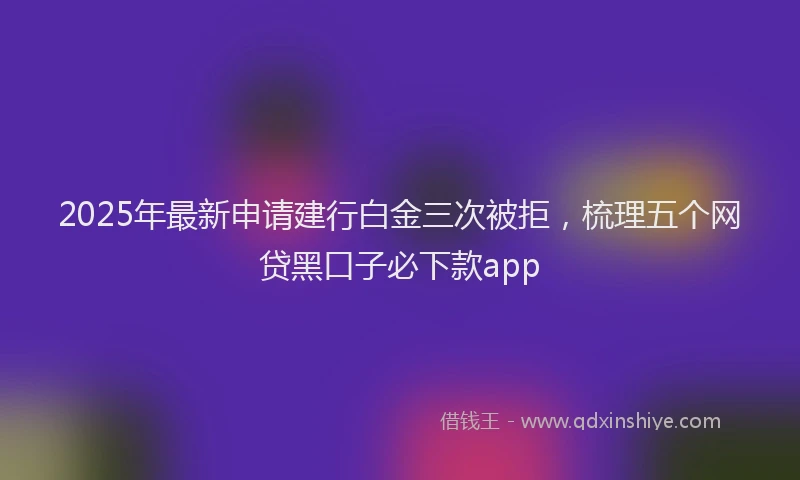 2025年最新申请建行白金三次被拒，梳理五个网贷黑口子必下款app