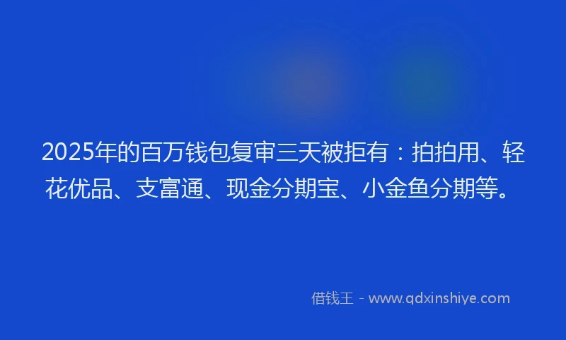 2025年的百万钱包复审三天被拒有：拍拍用、轻花优品、支富通、现金分期宝、小金鱼分期等。