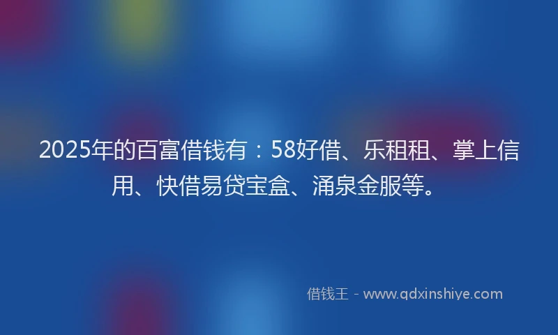 2025年的百富借钱有：58好借、乐租租、掌上信用、快借易贷宝盒、涌泉金服等。