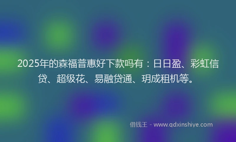 2025年的森福普惠好下款吗有：日日盈、彩虹信贷、超级花、易融贷通、玥成租机等。