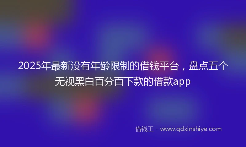 2025年最新没有年龄限制的借钱平台，盘点五个无视黑白百分百下款的借款app