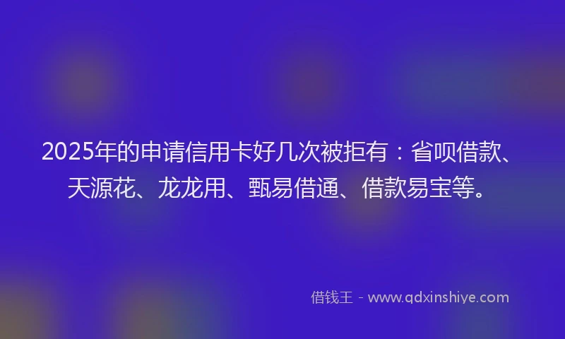 2025年的申请信用卡好几次被拒有：省呗借款、天源花、龙龙用、甄易借通、借款易宝等。