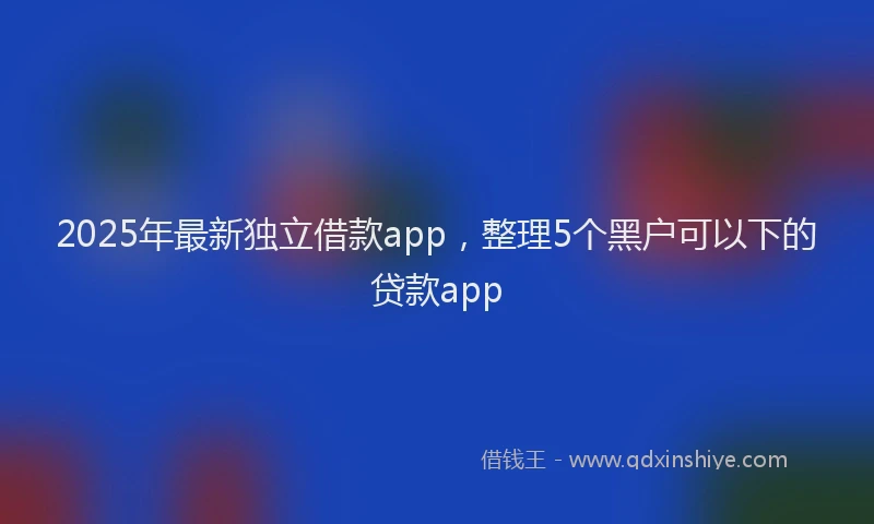 2025年最新独立借款app，整理5个黑户可以下的贷款app