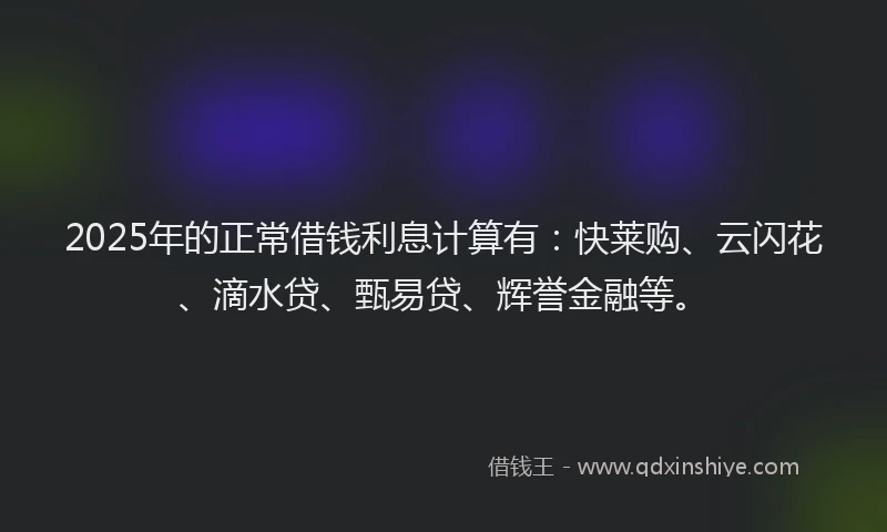 2025年的正常借钱利息计算有：快莱购、云闪花、滴水贷、甄易贷、辉誉金融等。