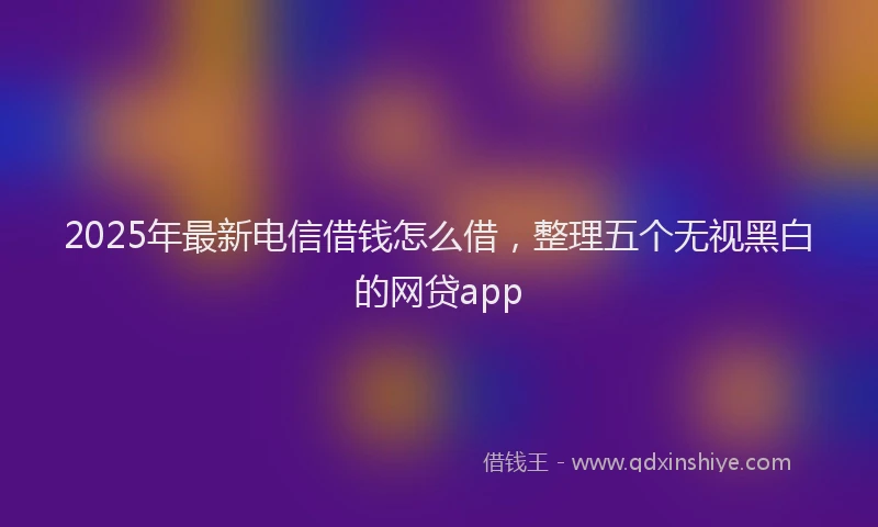 2025年最新电信借钱怎么借，整理五个无视黑白的网贷app