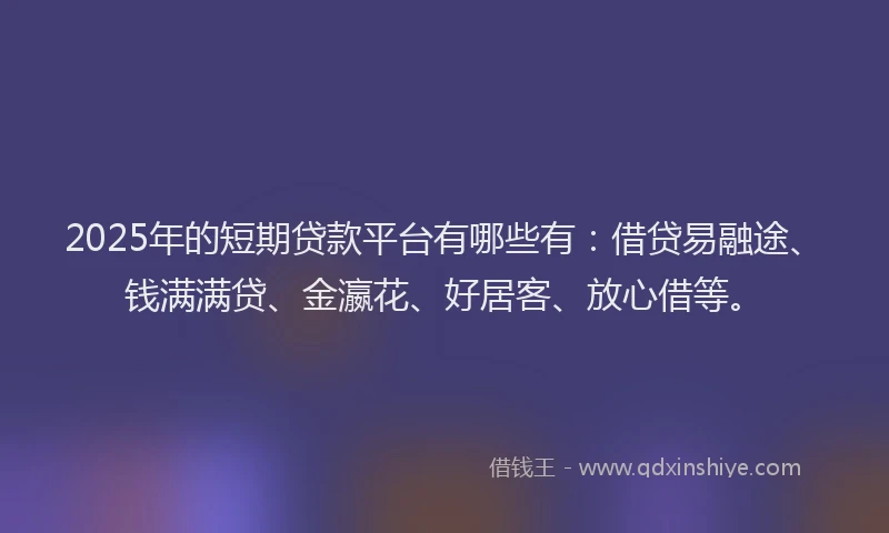 2025年的短期贷款平台有哪些有：借贷易融途、钱满满贷、金瀛花、好居客、放心借等。
