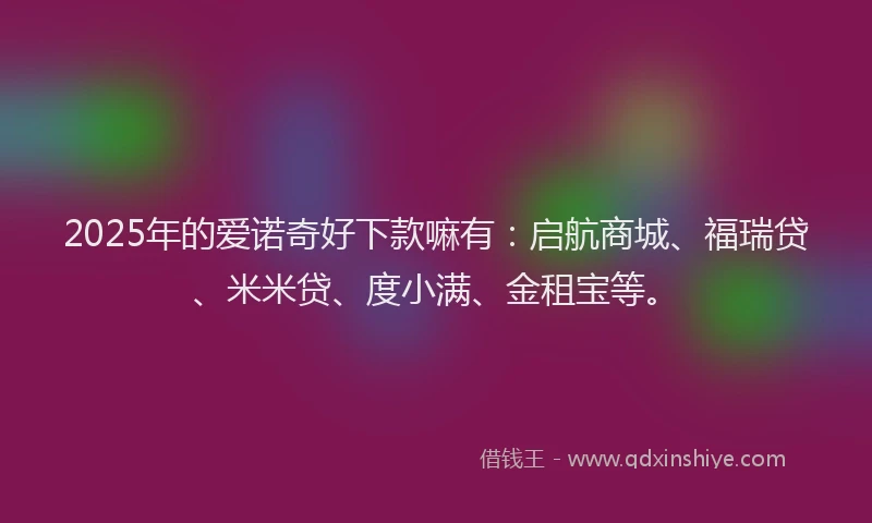 2025年的爱诺奇好下款嘛有：启航商城、福瑞贷、米米贷、度小满、金租宝等。