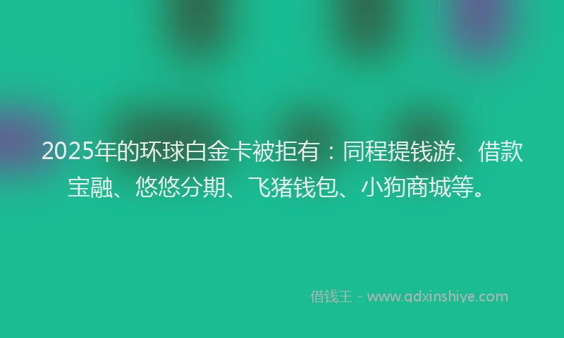 2025年的环球白金卡被拒有：同程提钱游、借款宝融、悠悠分期、飞猪钱包、小狗商城等。