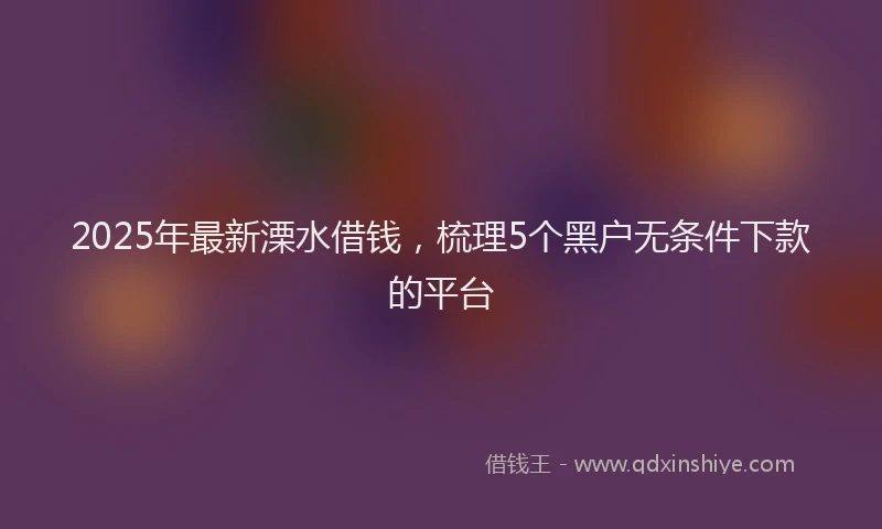 2025年最新溧水借钱，梳理5个黑户无条件下款的平台
