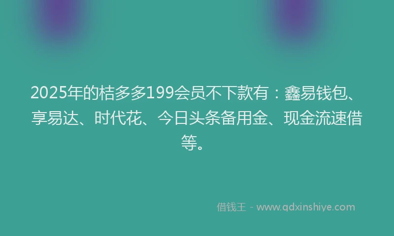 2025年的桔多多199会员不下款有：鑫易钱包、享易达、时代花、今日头条备用金、现金流速借等。
