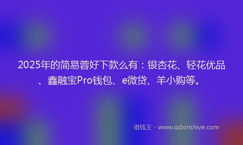 2025年的简易蓉好下款么有：银杏花、轻花优品、鑫融宝Pro钱包、e微贷、羊小购等。