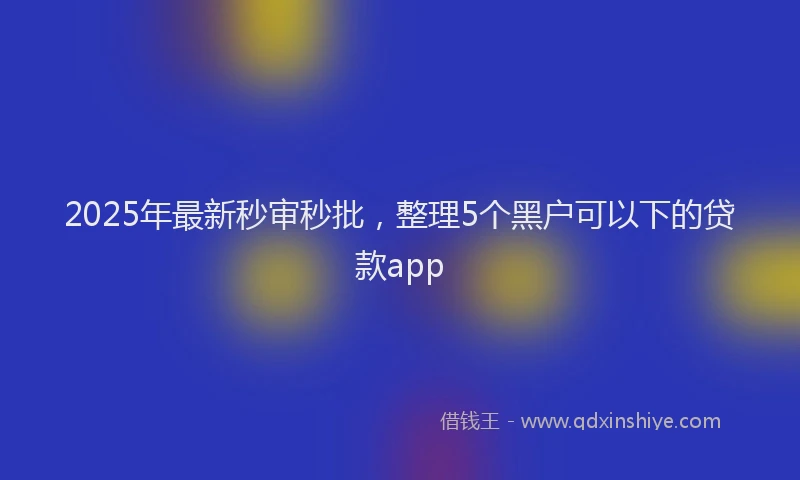 2025年最新秒审秒批，整理5个黑户可以下的贷款app
