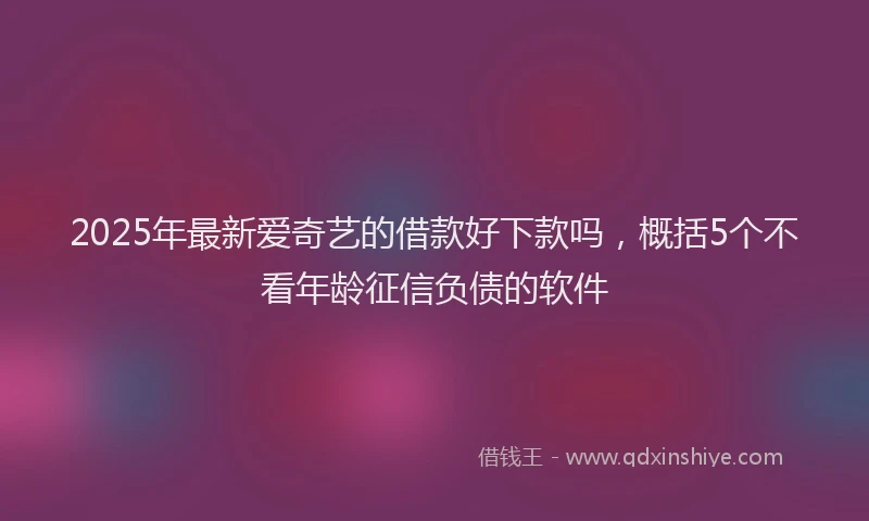 2025年最新爱奇艺的借款好下款吗，概括5个不看年龄征信负债的软件