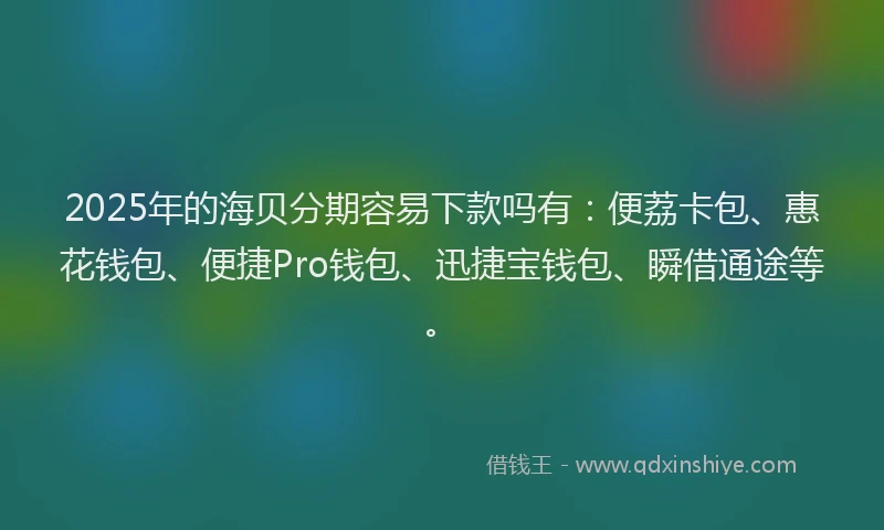 2025年的海贝分期容易下款吗有：便荔卡包、惠花钱包、便捷Pro钱包、迅捷宝钱包、瞬借通途等。