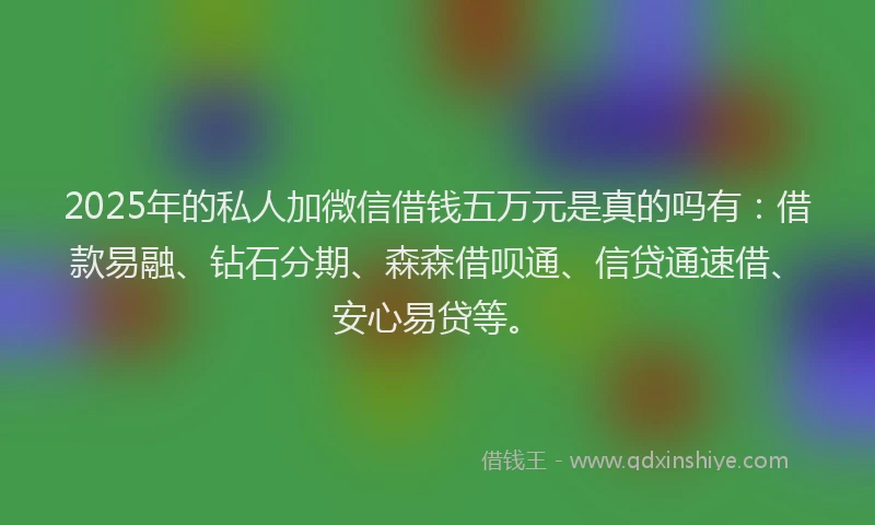 2025年的私人加微信借钱五万元是真的吗有：借款易融、钻石分期、森森借呗通、信贷通速借、安心易贷等。