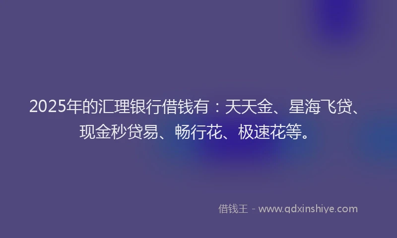 2025年的汇理银行借钱有：天天金、星海飞贷、现金秒贷易、畅行花、极速花等。