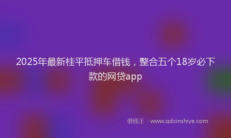 2025年最新桂平抵押车借钱，整合五个18岁必下款的网贷app