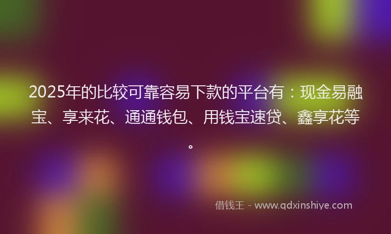 2025年的比较可靠容易下款的平台有：现金易融宝、享来花、通通钱包、用钱宝速贷、鑫享花等。