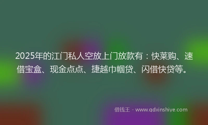 2025年的江门私人空放上门放款有：快莱购、速借宝盒、现金点点、捷越巾帼贷、闪借快贷等。