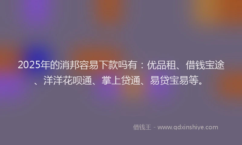 2025年的消邦容易下款吗有：优品租、借钱宝途、洋洋花呗通、掌上贷通、易贷宝易等。