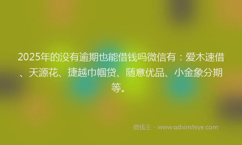 2025年的没有逾期也能借钱吗微信有：爱木速借、天源花、捷越巾帼贷、随意优品、小金象分期等。