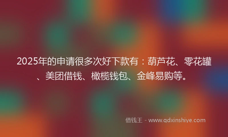 2025年的申请很多次好下款有：葫芦花、零花罐、美团借钱、橄榄钱包、金峰易购等。