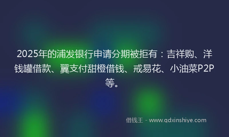 2025年的浦发银行申请分期被拒有：吉祥购、洋钱罐借款、翼支付甜橙借钱、戒易花、小油菜P2P等。