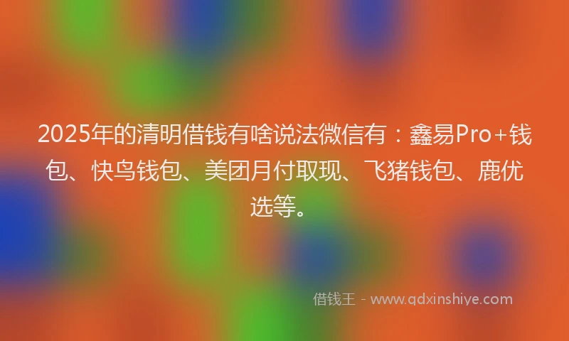 2025年的清明借钱有啥说法微信有：鑫易Pro+钱包、快鸟钱包、美团月付取现、飞猪钱包、鹿优选等。