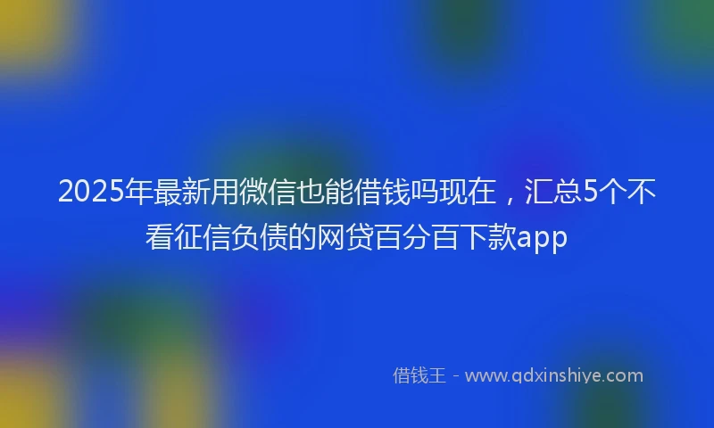 2025年最新用微信也能借钱吗现在，汇总5个不看征信负债的网贷百分百下款app