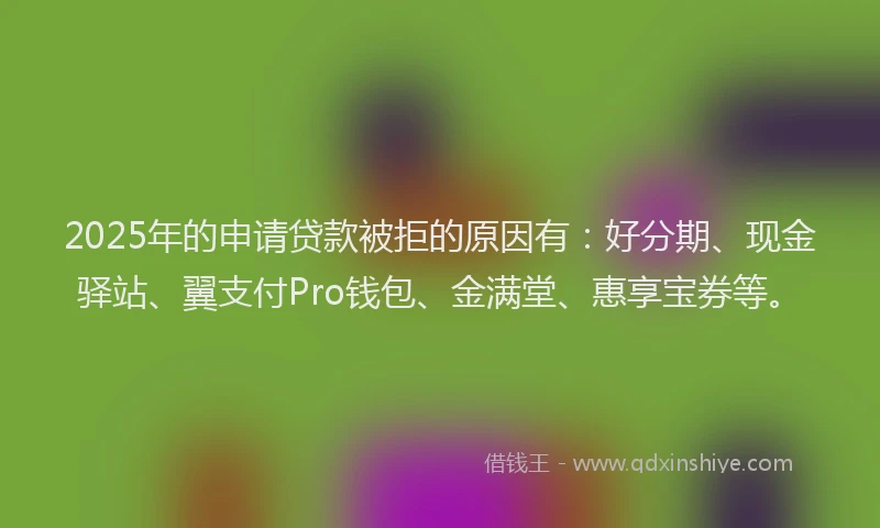 2025年的申请贷款被拒的原因有：好分期、现金驿站、翼支付Pro钱包、金满堂、惠享宝券等。