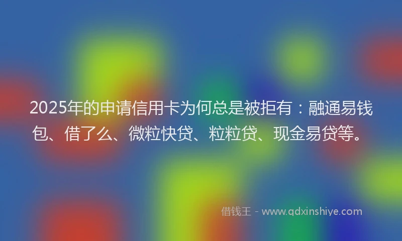 2025年的申请信用卡为何总是被拒有：融通易钱包、借了么、微粒快贷、粒粒贷、现金易贷等。