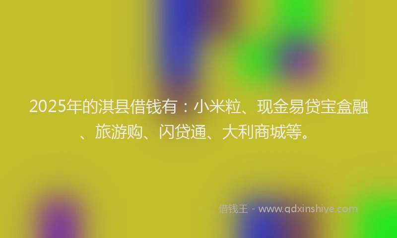 2025年的淇县借钱有：小米粒、现金易贷宝盒融、旅游购、闪贷通、大利商城等。