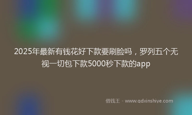 2025年最新有钱花好下款要刷脸吗，罗列五个无视一切包下款5000秒下款的app