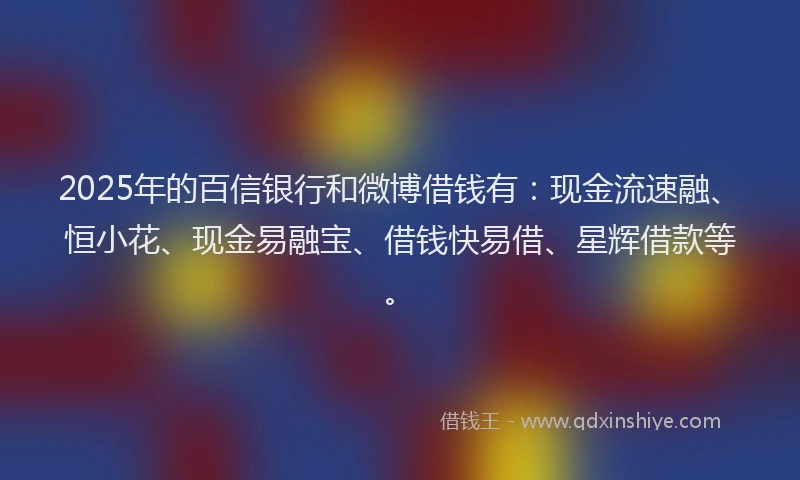 2025年的百信银行和微博借钱有：现金流速融、恒小花、现金易融宝、借钱快易借、星辉借款等。