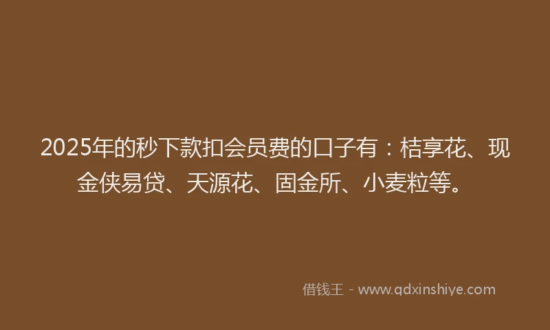 2025年的秒下款扣会员费的口子有：桔享花、现金侠易贷、天源花、固金所、小麦粒等。