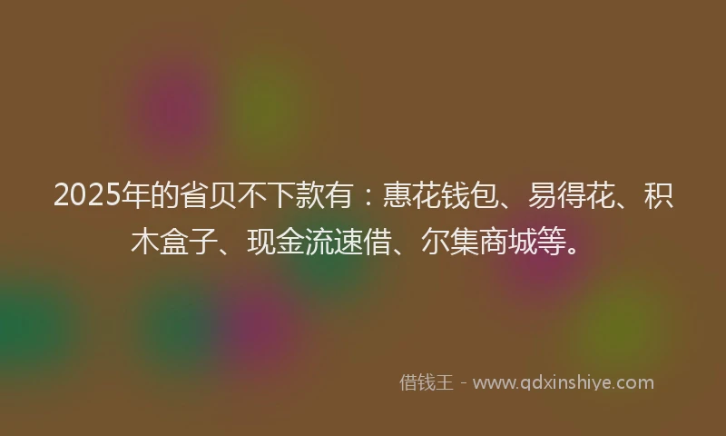 2025年的省贝不下款有：惠花钱包、易得花、积木盒子、现金流速借、尔集商城等。