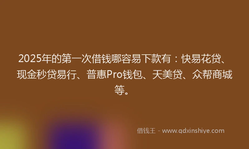 2025年的第一次借钱哪容易下款有：快易花贷、现金秒贷易行、普惠Pro钱包、天美贷、众帮商城等。