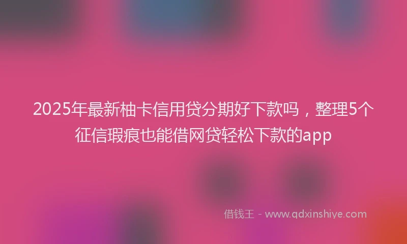 2025年最新柚卡信用贷分期好下款吗，整理5个征信瑕疵也能借网贷轻松下款的app